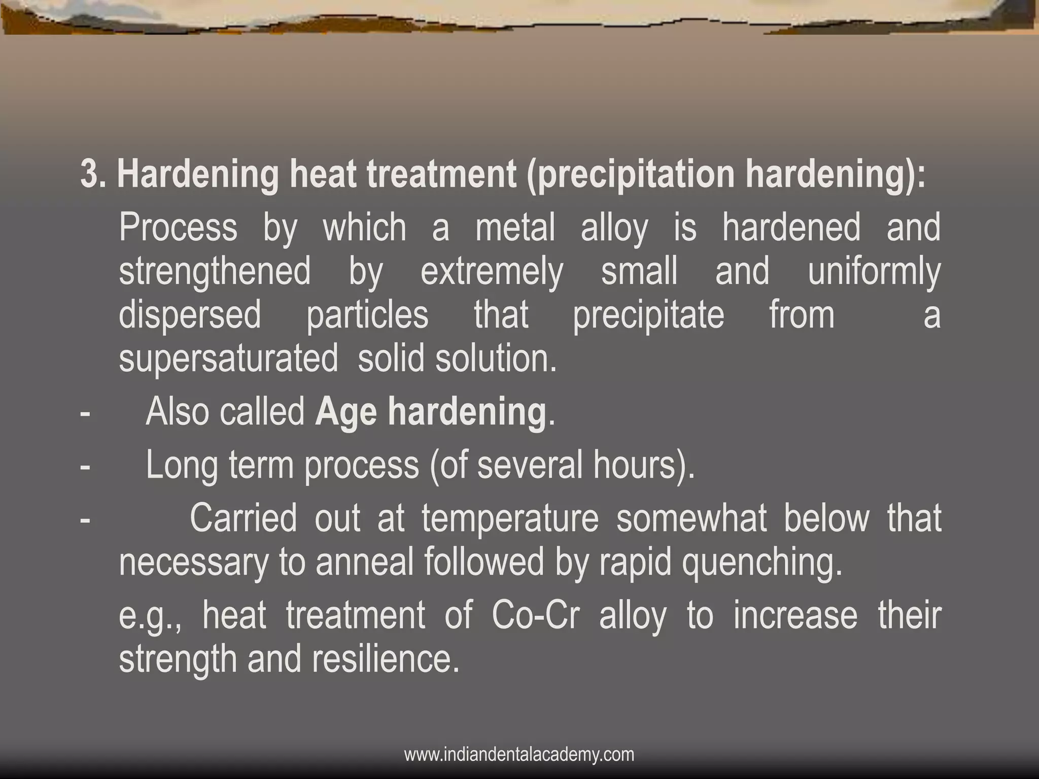3. Hardening heat treatment (precipitation hardening):
Process by which a metal alloy is hardened and
strengthened by extremely small and uniformly
dispersed particles that precipitate from
a
supersaturated solid solution.
- Also called Age hardening.
- Long term process (of several hours).
Carried out at temperature somewhat below that
necessary to anneal followed by rapid quenching.
e.g., heat treatment of Co-Cr alloy to increase their
strength and resilience.
www.indiandentalacademy.com

 