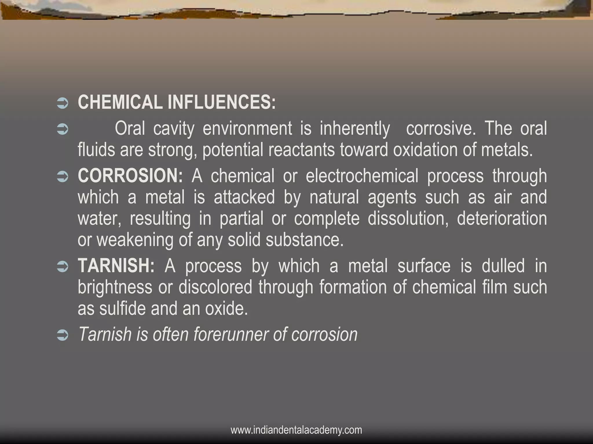 







CHEMICAL INFLUENCES:
Oral cavity environment is inherently corrosive. The oral
fluids are strong, potential reactants toward oxidation of metals.
CORROSION: A chemical or electrochemical process through
which a metal is attacked by natural agents such as air and
water, resulting in partial or complete dissolution, deterioration
or weakening of any solid substance.
TARNISH: A process by which a metal surface is dulled in
brightness or discolored through formation of chemical film such
as sulfide and an oxide.
Tarnish is often forerunner of corrosion

www.indiandentalacademy.com

 