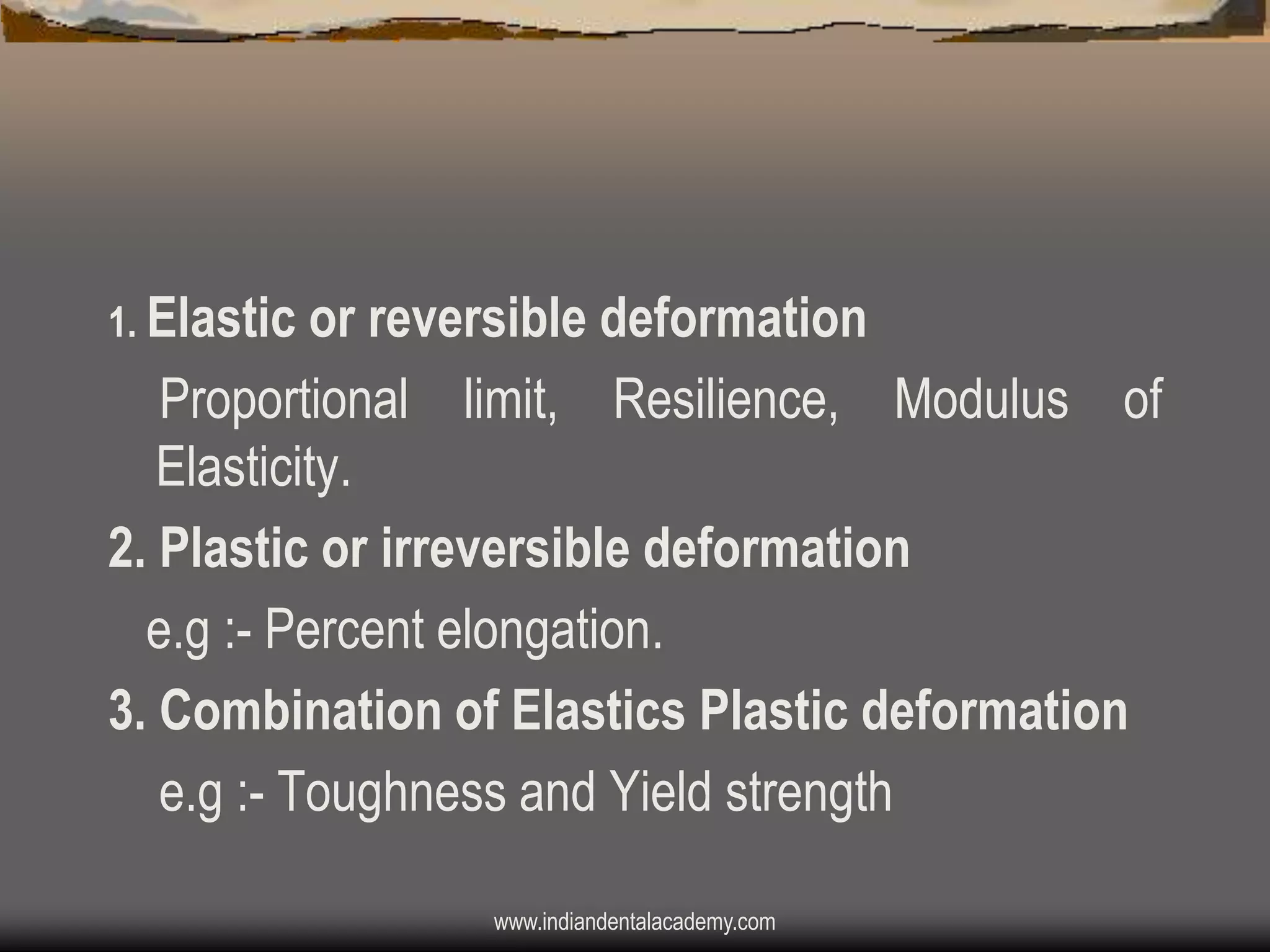 1. Elastic or reversible deformation

Proportional limit, Resilience, Modulus of
Elasticity.
2. Plastic or irreversible deformation
e.g :- Percent elongation.
3. Combination of Elastics Plastic deformation
e.g :- Toughness and Yield strength
www.indiandentalacademy.com

 