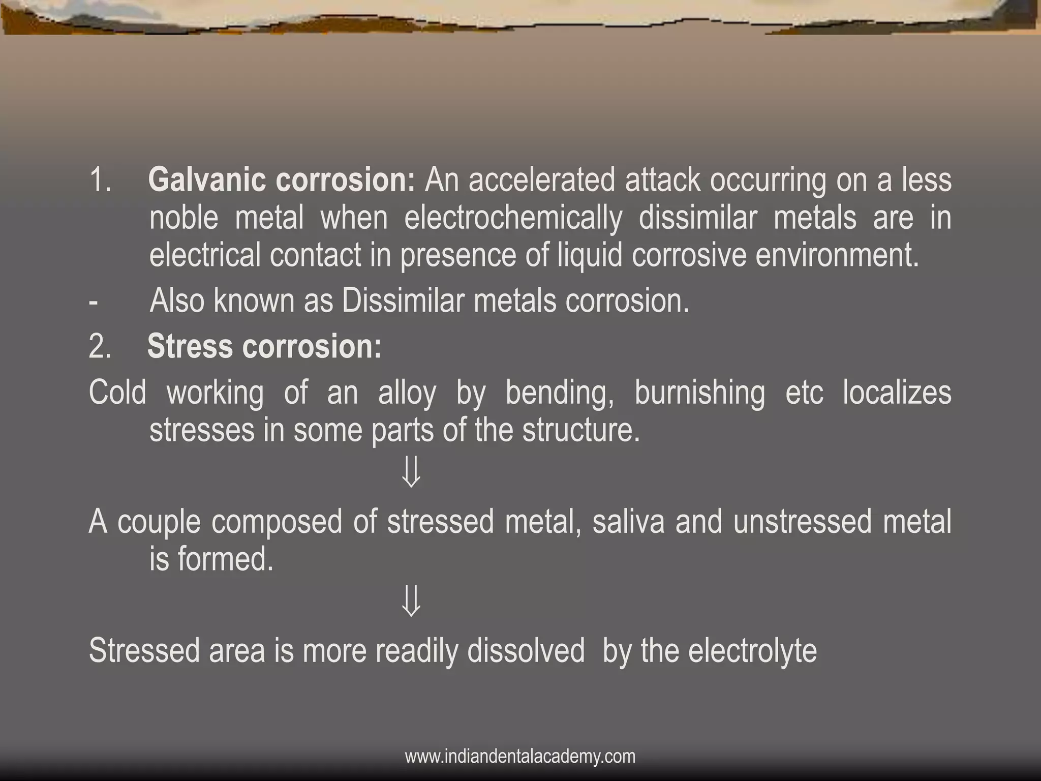 1.

Galvanic corrosion: An accelerated attack occurring on a less
noble metal when electrochemically dissimilar metals are in
electrical contact in presence of liquid corrosive environment.
- Also known as Dissimilar metals corrosion.
2. Stress corrosion:
Cold working of an alloy by bending, burnishing etc localizes
stresses in some parts of the structure.

A couple composed of stressed metal, saliva and unstressed metal
is formed.

Stressed area is more readily dissolved by the electrolyte
www.indiandentalacademy.com

 