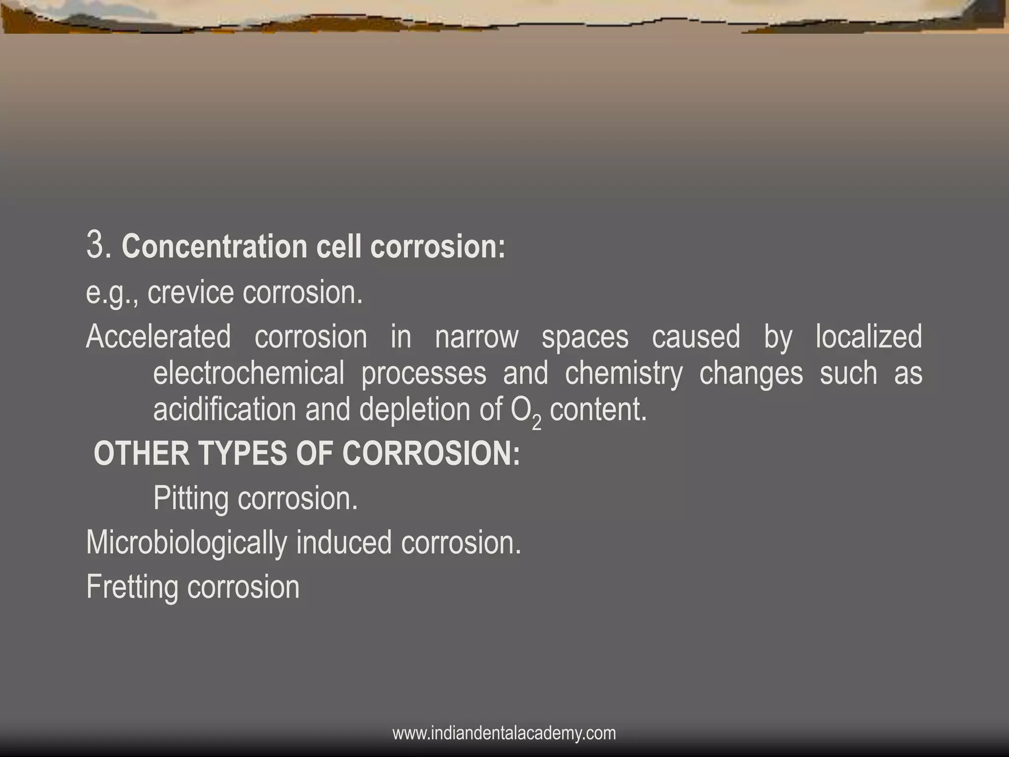 3. Concentration cell corrosion:
e.g., crevice corrosion.
Accelerated corrosion in narrow spaces caused by localized
electrochemical processes and chemistry changes such as
acidification and depletion of O2 content.
OTHER TYPES OF CORROSION:
Pitting corrosion.
Microbiologically induced corrosion.
Fretting corrosion

www.indiandentalacademy.com

 