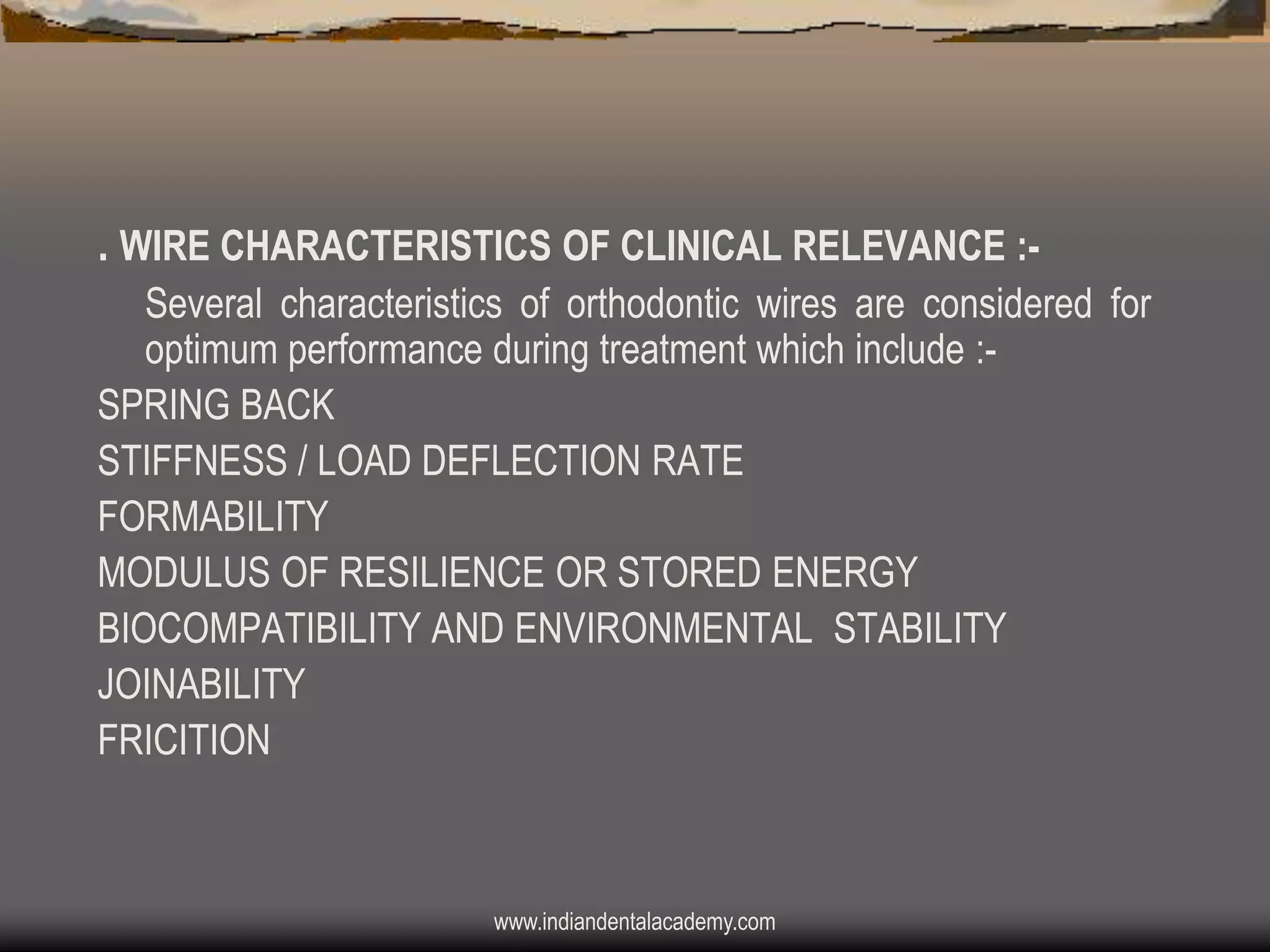 . WIRE CHARACTERISTICS OF CLINICAL RELEVANCE :Several characteristics of orthodontic wires are considered for
optimum performance during treatment which include :SPRING BACK
STIFFNESS / LOAD DEFLECTION RATE
FORMABILITY
MODULUS OF RESILIENCE OR STORED ENERGY
BIOCOMPATIBILITY AND ENVIRONMENTAL STABILITY
JOINABILITY
FRICITION

www.indiandentalacademy.com

 