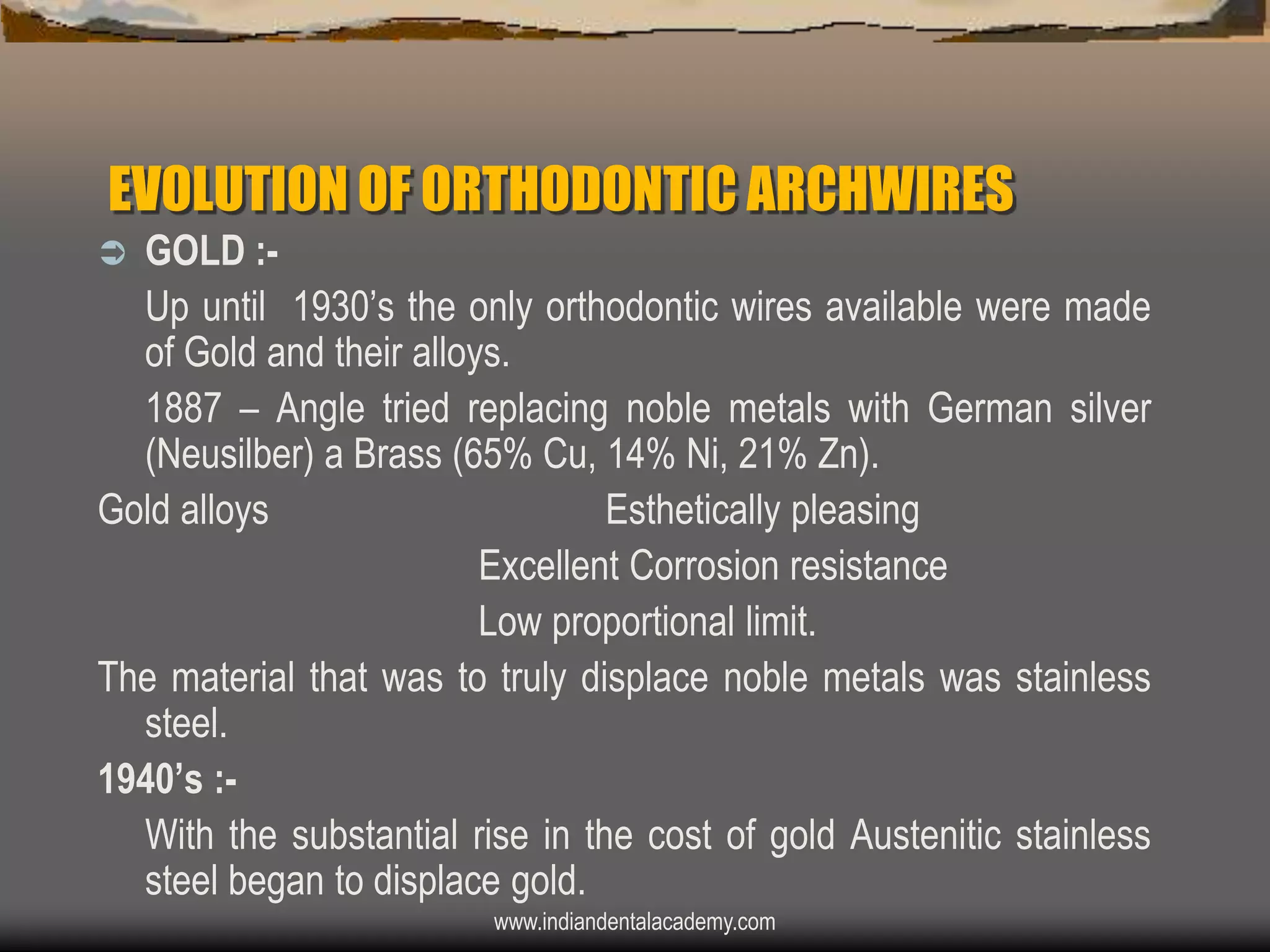 EVOLUTION OF ORTHODONTIC ARCHWIRES
GOLD :Up until 1930‟s the only orthodontic wires available were made
of Gold and their alloys.
1887 – Angle tried replacing noble metals with German silver
(Neusilber) a Brass (65% Cu, 14% Ni, 21% Zn).
Gold alloys
Esthetically pleasing
Excellent Corrosion resistance
Low proportional limit.
The material that was to truly displace noble metals was stainless
steel.
1940‟s :With the substantial rise in the cost of gold Austenitic stainless
steel began to displace gold.


www.indiandentalacademy.com

 