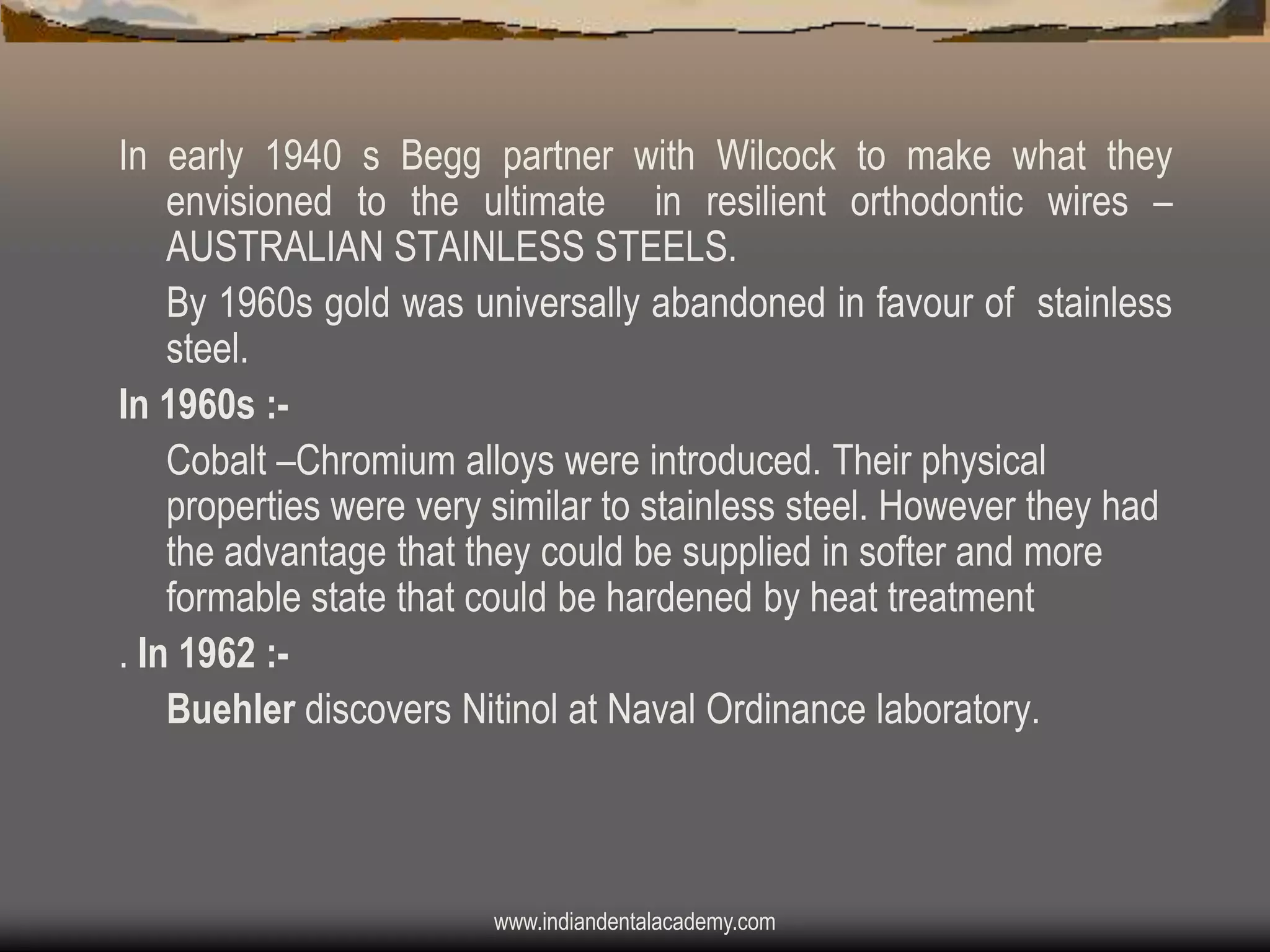 In early 1940 s Begg partner with Wilcock to make what they
envisioned to the ultimate in resilient orthodontic wires –
AUSTRALIAN STAINLESS STEELS.
By 1960s gold was universally abandoned in favour of stainless
steel.
In 1960s :Cobalt –Chromium alloys were introduced. Their physical
properties were very similar to stainless steel. However they had
the advantage that they could be supplied in softer and more
formable state that could be hardened by heat treatment
. In 1962 :Buehler discovers Nitinol at Naval Ordinance laboratory.

www.indiandentalacademy.com

 