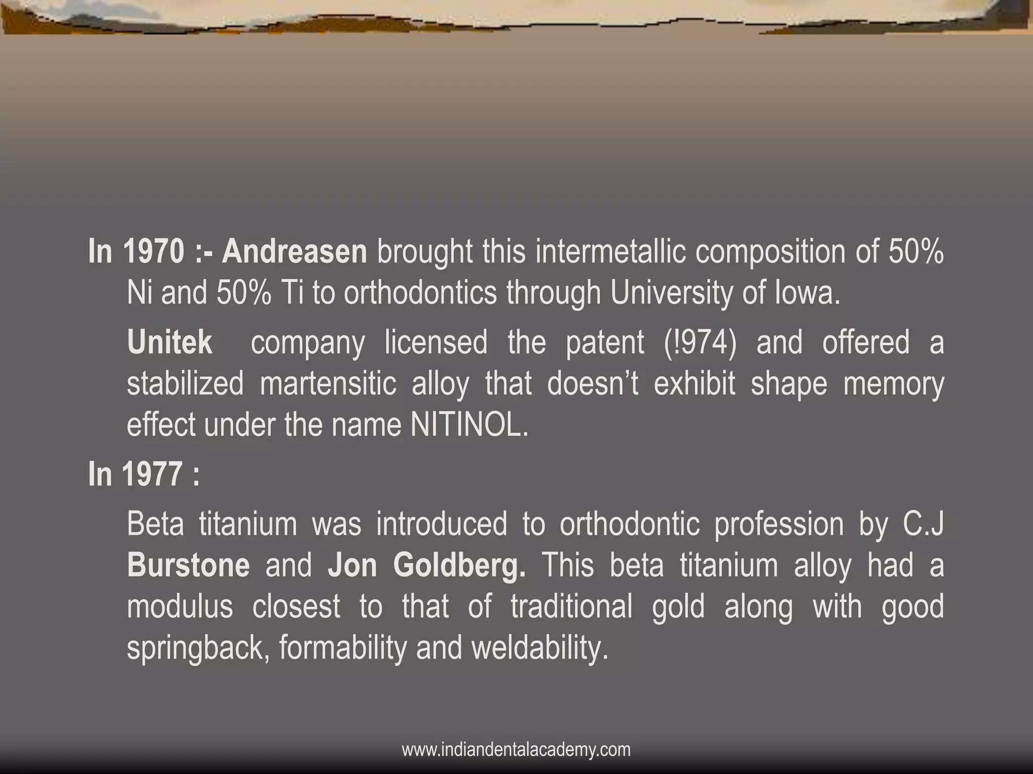 In 1970 :- Andreasen brought this intermetallic composition of 50%
Ni and 50% Ti to orthodontics through University of Iowa.
Unitek company licensed the patent (!974) and offered a
stabilized martensitic alloy that doesn‟t exhibit shape memory
effect under the name NITINOL.
In 1977 :
Beta titanium was introduced to orthodontic profession by C.J
Burstone and Jon Goldberg. This beta titanium alloy had a
modulus closest to that of traditional gold along with good
springback, formability and weldability.
www.indiandentalacademy.com

 