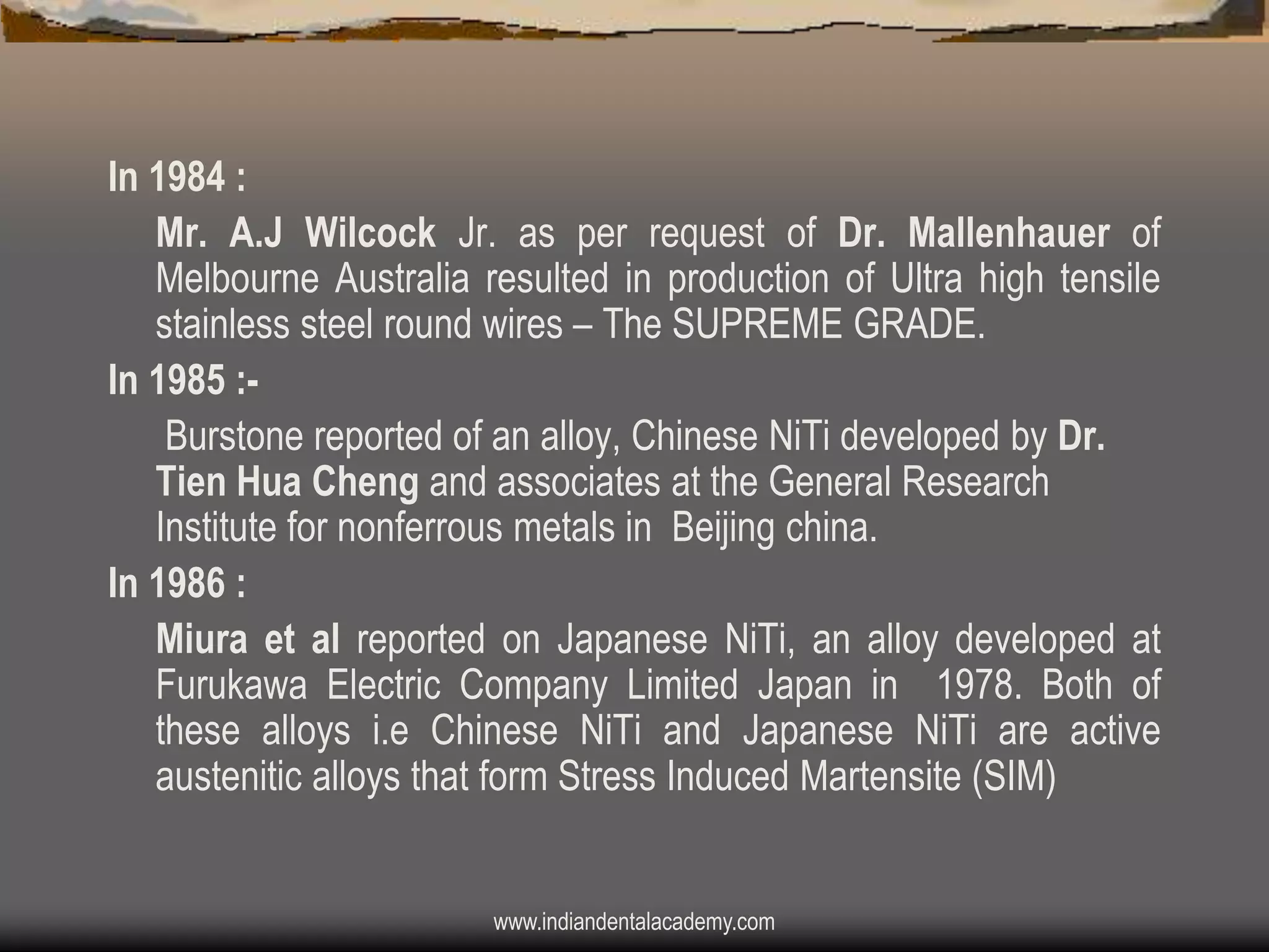 In 1984 :
Mr. A.J Wilcock Jr. as per request of Dr. Mallenhauer of
Melbourne Australia resulted in production of Ultra high tensile
stainless steel round wires – The SUPREME GRADE.
In 1985 :Burstone reported of an alloy, Chinese NiTi developed by Dr.
Tien Hua Cheng and associates at the General Research
Institute for nonferrous metals in Beijing china.
In 1986 :
Miura et al reported on Japanese NiTi, an alloy developed at
Furukawa Electric Company Limited Japan in 1978. Both of
these alloys i.e Chinese NiTi and Japanese NiTi are active
austenitic alloys that form Stress Induced Martensite (SIM)

www.indiandentalacademy.com

 