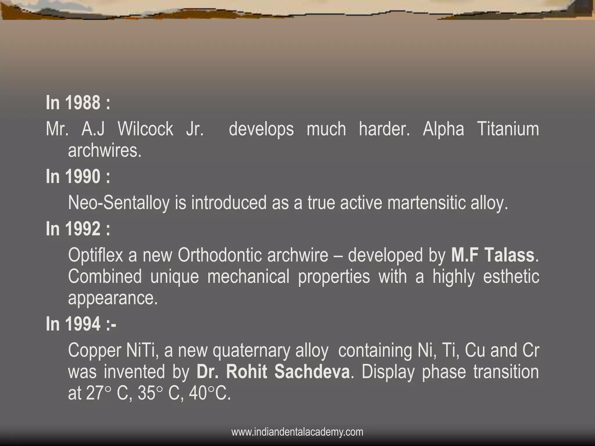 In 1988 :
Mr. A.J Wilcock Jr. develops much harder. Alpha Titanium
archwires.
In 1990 :
Neo-Sentalloy is introduced as a true active martensitic alloy.
In 1992 :
Optiflex a new Orthodontic archwire – developed by M.F Talass.
Combined unique mechanical properties with a highly esthetic
appearance.
In 1994 :Copper NiTi, a new quaternary alloy containing Ni, Ti, Cu and Cr
was invented by Dr. Rohit Sachdeva. Display phase transition
at 27 C, 35 C, 40C.
www.indiandentalacademy.com

 