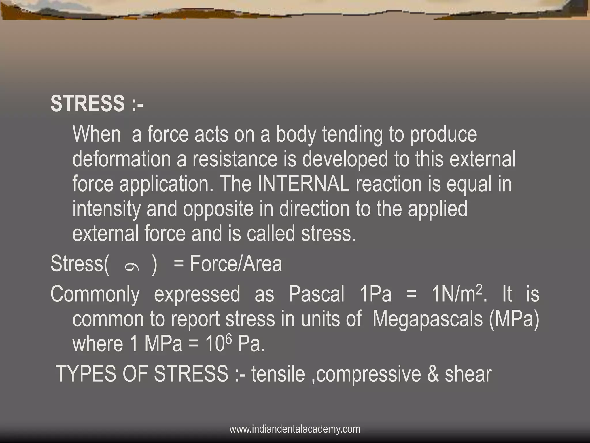 STRESS :When a force acts on a body tending to produce
deformation a resistance is developed to this external
force application. The INTERNAL reaction is equal in
intensity and opposite in direction to the applied
external force and is called stress.
Stress(
) = Force/Area
Commonly expressed as Pascal 1Pa = 1N/m2. It is
common to report stress in units of Megapascals (MPa)
where 1 MPa = 106 Pa.
TYPES OF STRESS :- tensile ,compressive & shear
www.indiandentalacademy.com

 
