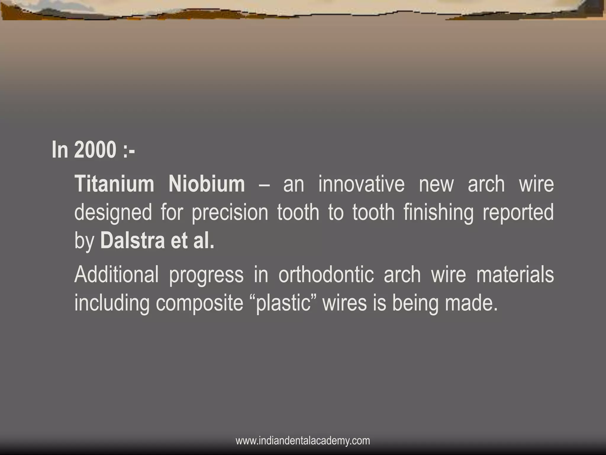 In 2000 :Titanium Niobium – an innovative new arch wire
designed for precision tooth to tooth finishing reported
by Dalstra et al.
Additional progress in orthodontic arch wire materials
including composite “plastic” wires is being made.

www.indiandentalacademy.com

 