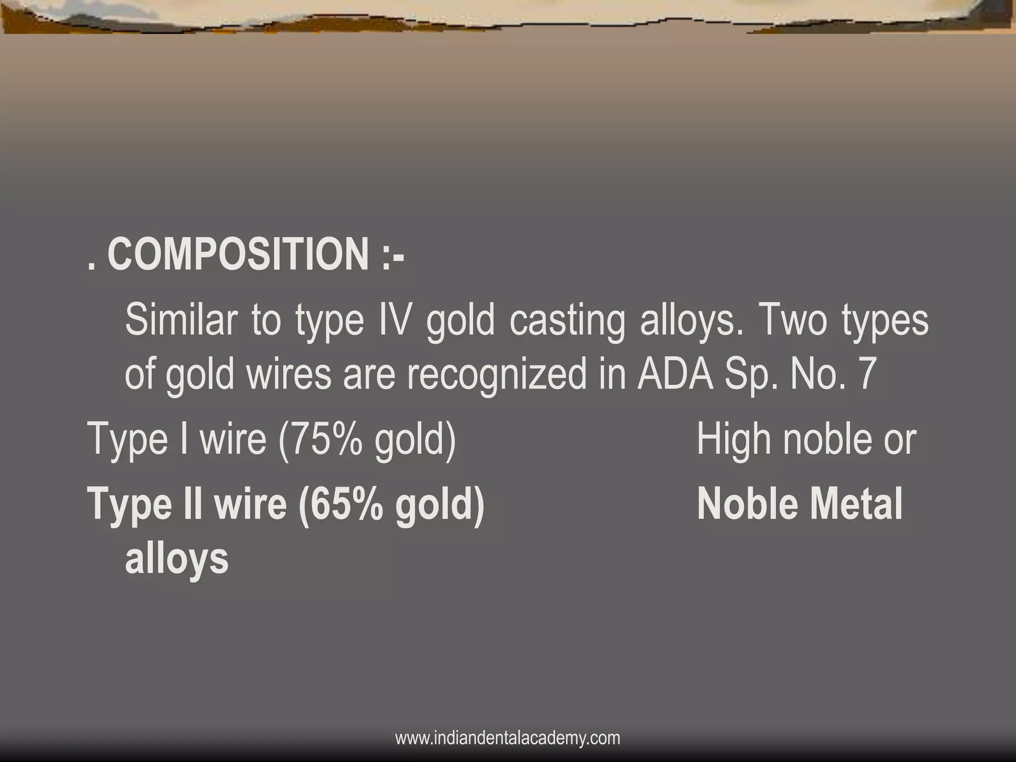 . COMPOSITION :Similar to type IV gold casting alloys. Two types
of gold wires are recognized in ADA Sp. No. 7
Type I wire (75% gold)
High noble or
Type II wire (65% gold)
Noble Metal
alloys

www.indiandentalacademy.com

 