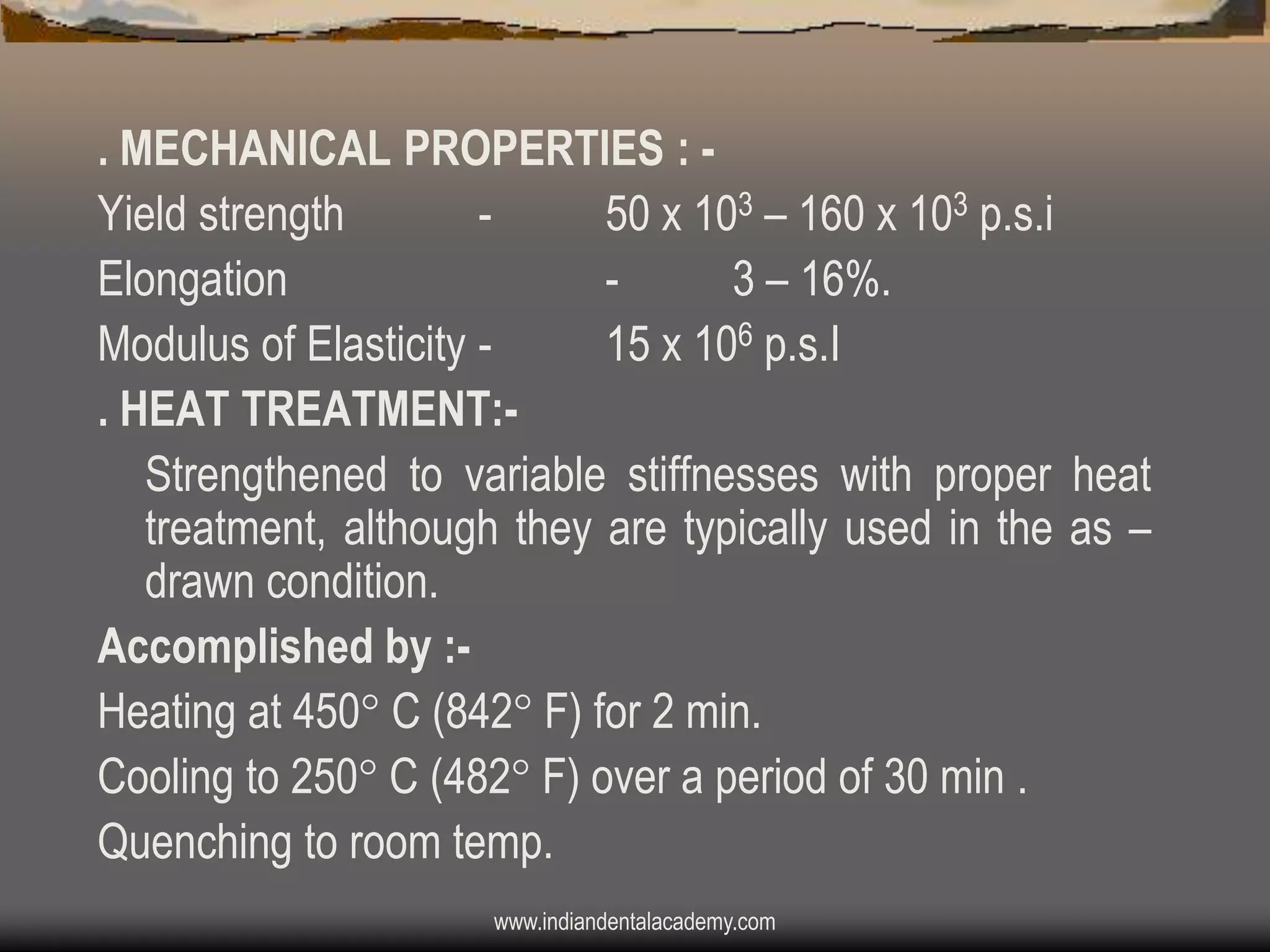 . MECHANICAL PROPERTIES : Yield strength
50 x 103 – 160 x 103 p.s.i
Elongation
3 – 16%.
Modulus of Elasticity 15 x 106 p.s.I
. HEAT TREATMENT:Strengthened to variable stiffnesses with proper heat
treatment, although they are typically used in the as –
drawn condition.
Accomplished by :Heating at 450 C (842 F) for 2 min.
Cooling to 250 C (482 F) over a period of 30 min .
Quenching to room temp.
www.indiandentalacademy.com

 