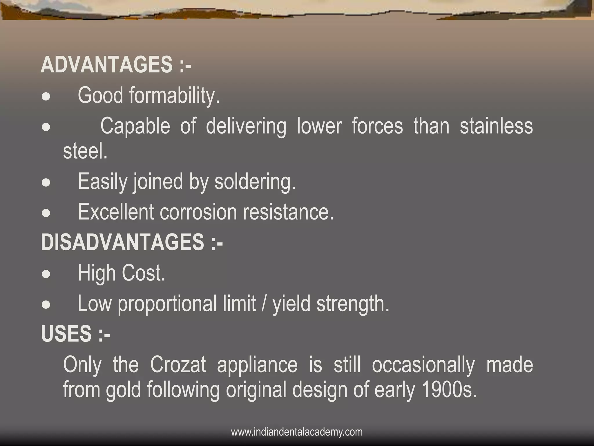 ADVANTAGES : Good formability.

Capable of delivering lower forces than stainless
steel.
 Easily joined by soldering.
 Excellent corrosion resistance.
DISADVANTAGES : High Cost.
 Low proportional limit / yield strength.
USES :Only the Crozat appliance is still occasionally made
from gold following original design of early 1900s.
www.indiandentalacademy.com

 