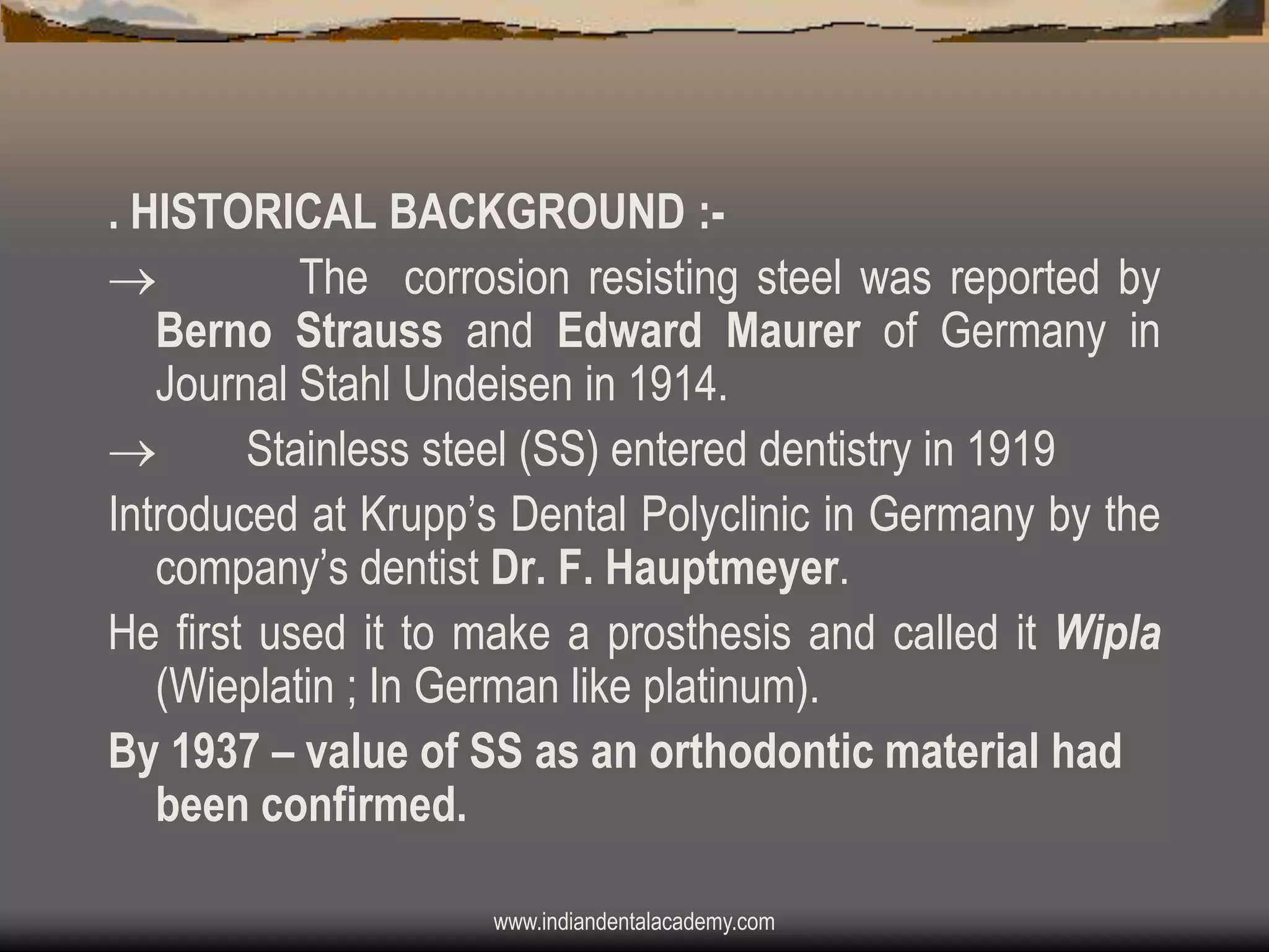 . HISTORICAL BACKGROUND :
The corrosion resisting steel was reported by
Berno Strauss and Edward Maurer of Germany in
Journal Stahl Undeisen in 1914.

Stainless steel (SS) entered dentistry in 1919
Introduced at Krupp‟s Dental Polyclinic in Germany by the
company‟s dentist Dr. F. Hauptmeyer.
He first used it to make a prosthesis and called it Wipla
(Wieplatin ; In German like platinum).
By 1937 – value of SS as an orthodontic material had
been confirmed.
www.indiandentalacademy.com

 