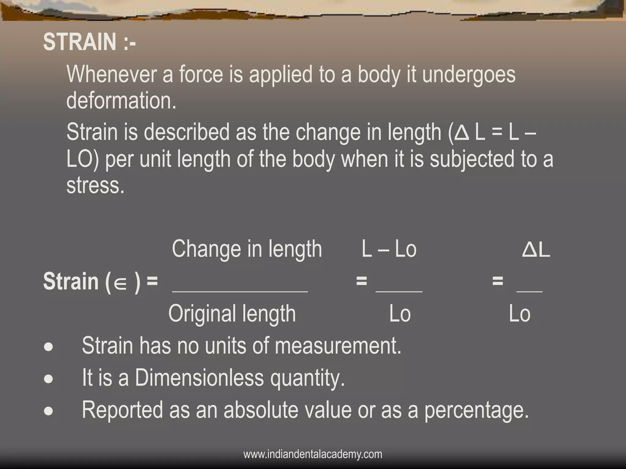 STRAIN :Whenever a force is applied to a body it undergoes
deformation.
Strain is described as the change in length (Δ L = L –
LO) per unit length of the body when it is subjected to a
stress.
Change in length

L – Lo
ΔL
Strain ( ) =
=
=
Original length
Lo
Lo
 Strain has no units of measurement.
 It is a Dimensionless quantity.
 Reported as an absolute value or as a percentage.
www.indiandentalacademy.com

 