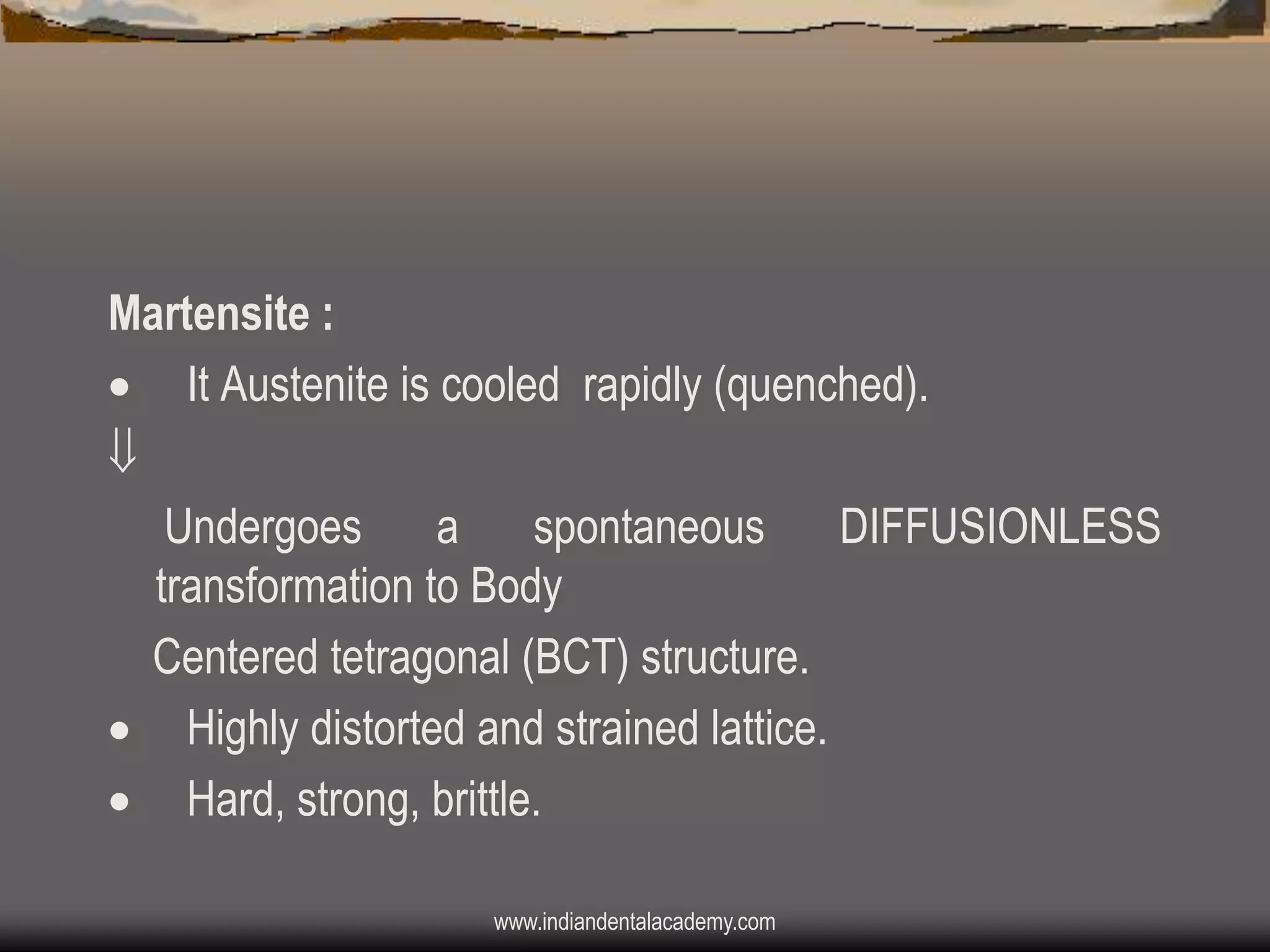 Martensite :
 It Austenite is cooled rapidly (quenched).

Undergoes
a
spontaneous
DIFFUSIONLESS
transformation to Body
Centered tetragonal (BCT) structure.
 Highly distorted and strained lattice.
 Hard, strong, brittle.
www.indiandentalacademy.com

 