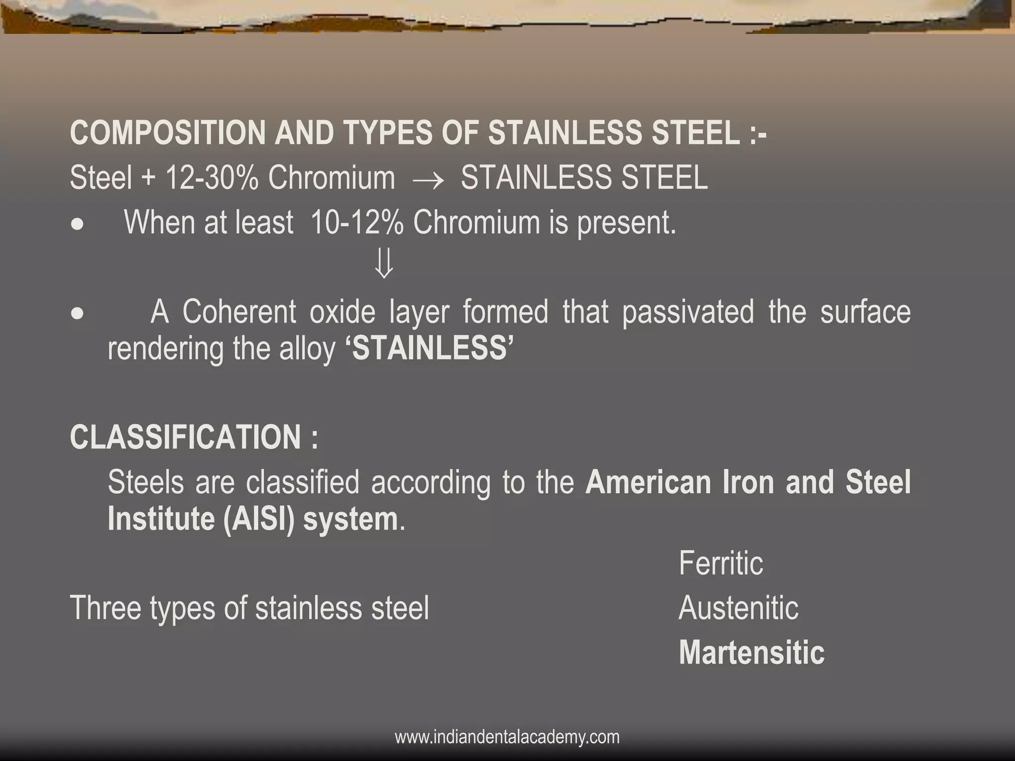 COMPOSITION AND TYPES OF STAINLESS STEEL :Steel + 12-30% Chromium  STAINLESS STEEL
 When at least 10-12% Chromium is present.


A Coherent oxide layer formed that passivated the surface
rendering the alloy „STAINLESS‟

CLASSIFICATION :
Steels are classified according to the American Iron and Steel
Institute (AISI) system.
Ferritic
Three types of stainless steel
Austenitic
Martensitic
www.indiandentalacademy.com

 