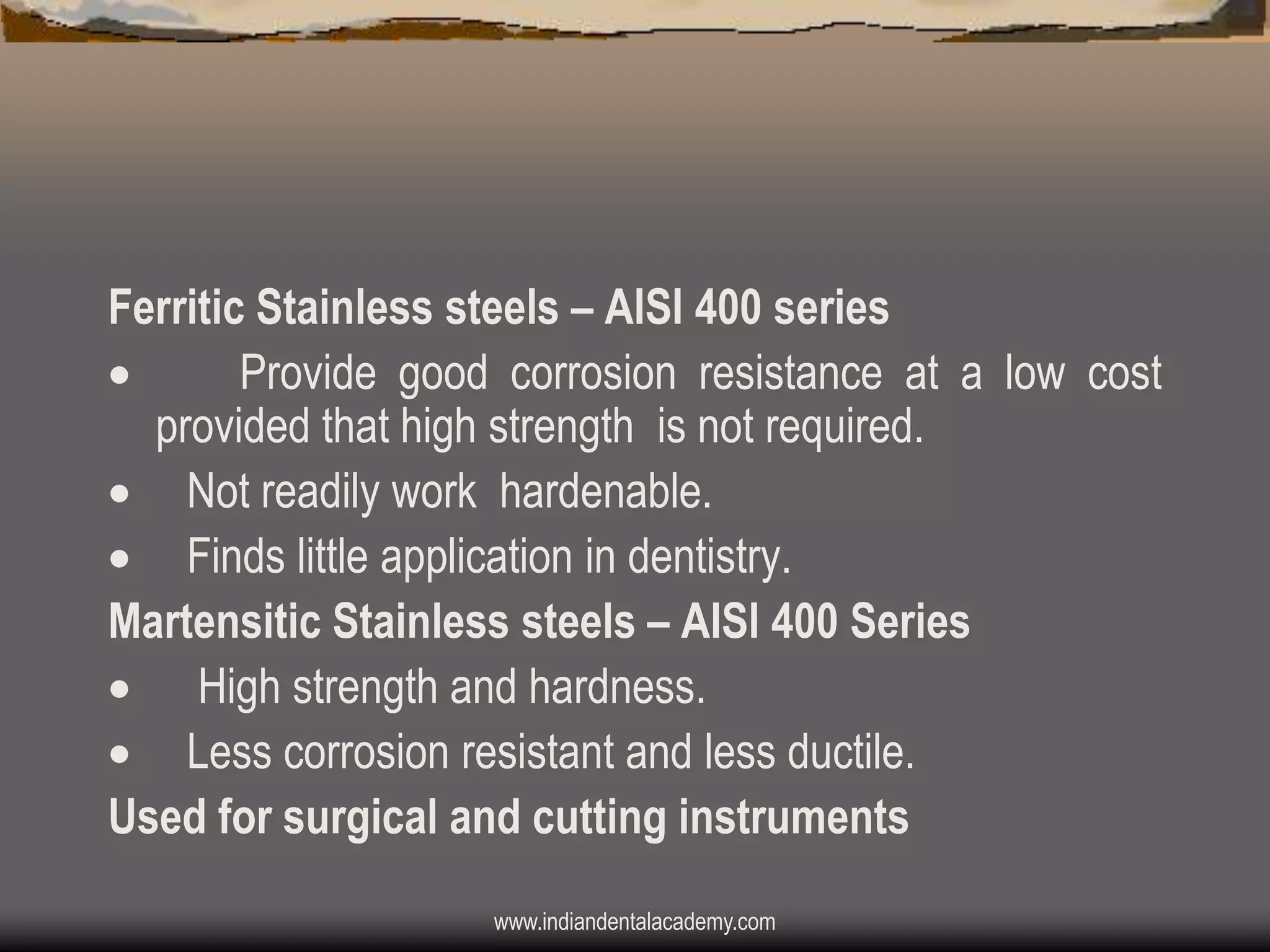 Ferritic Stainless steels – AISI 400 series

Provide good corrosion resistance at a low cost
provided that high strength is not required.
 Not readily work hardenable.
 Finds little application in dentistry.
Martensitic Stainless steels – AISI 400 Series
 High strength and hardness.
 Less corrosion resistant and less ductile.
Used for surgical and cutting instruments
www.indiandentalacademy.com

 