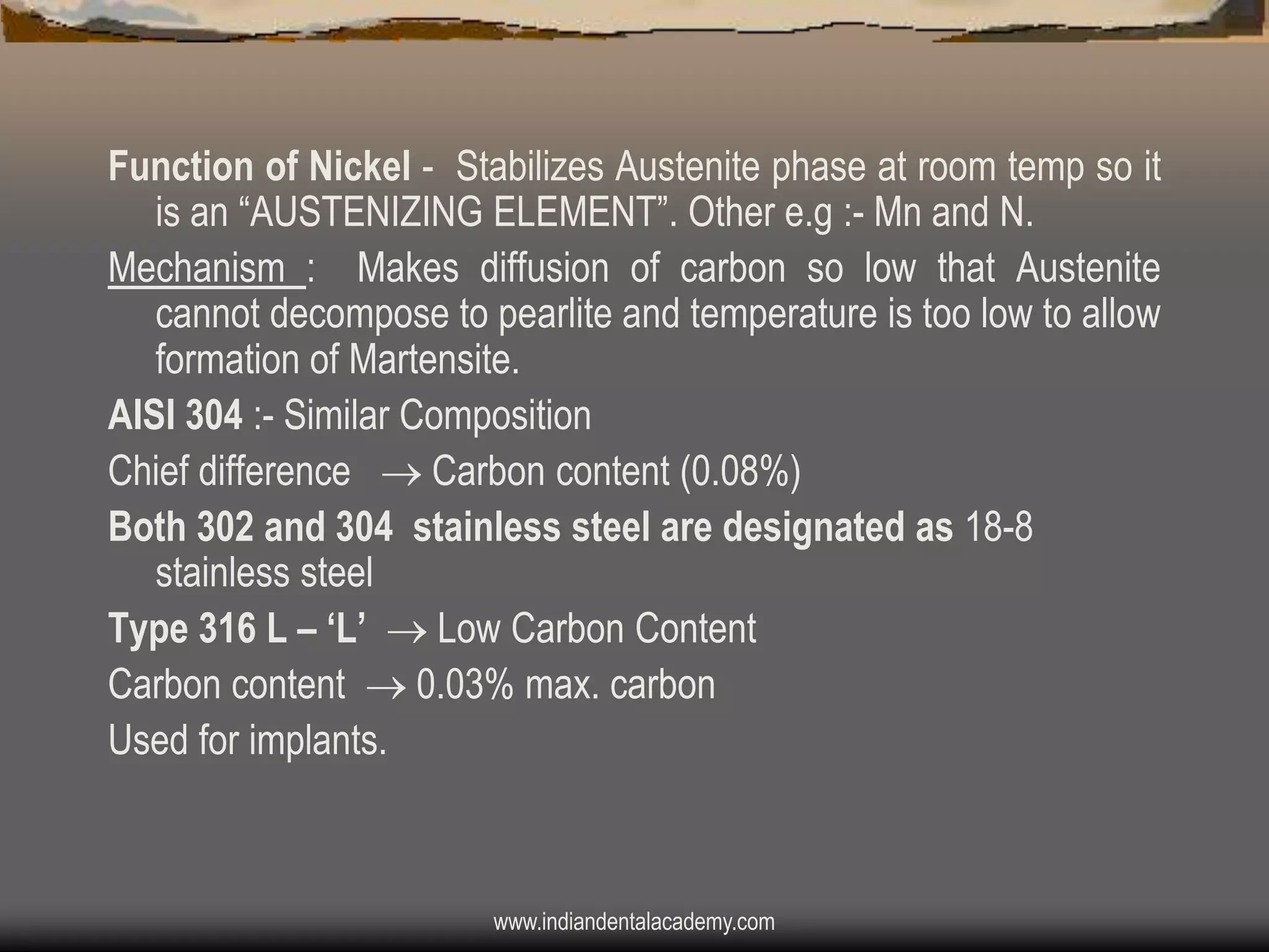 Function of Nickel - Stabilizes Austenite phase at room temp so it
is an “AUSTENIZING ELEMENT”. Other e.g :- Mn and N.
Mechanism : Makes diffusion of carbon so low that Austenite
cannot decompose to pearlite and temperature is too low to allow
formation of Martensite.
AISI 304 :- Similar Composition
Chief difference  Carbon content (0.08%)
Both 302 and 304 stainless steel are designated as 18-8
stainless steel
Type 316 L – „L‟  Low Carbon Content
Carbon content  0.03% max. carbon
Used for implants.

www.indiandentalacademy.com

 