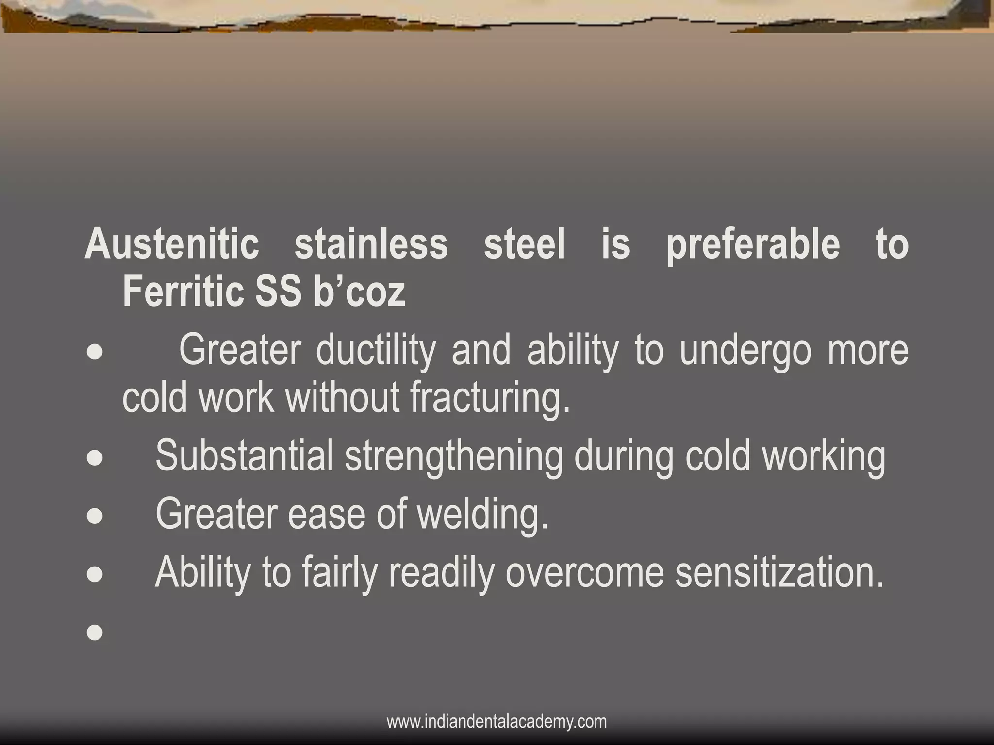 Austenitic stainless steel is preferable to
Ferritic SS b‟coz

Greater ductility and ability to undergo more
cold work without fracturing.
 Substantial strengthening during cold working
 Greater ease of welding.
 Ability to fairly readily overcome sensitization.

www.indiandentalacademy.com

 