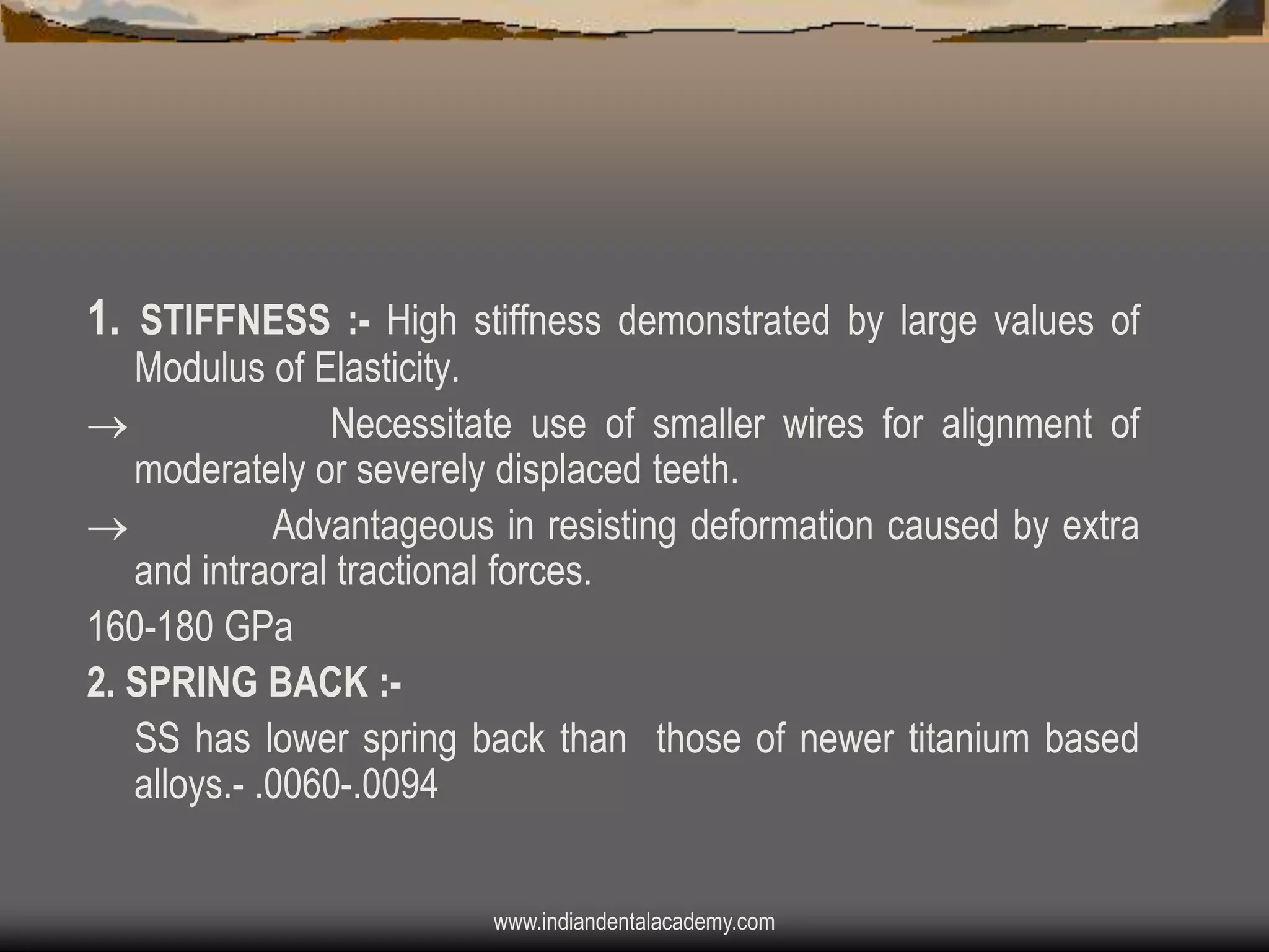 1. STIFFNESS :- High stiffness demonstrated by large values of

Modulus of Elasticity.

Necessitate use of smaller wires for alignment of
moderately or severely displaced teeth.

Advantageous in resisting deformation caused by extra
and intraoral tractional forces.
160-180 GPa
2. SPRING BACK :SS has lower spring back than those of newer titanium based
alloys.- .0060-.0094
www.indiandentalacademy.com

 