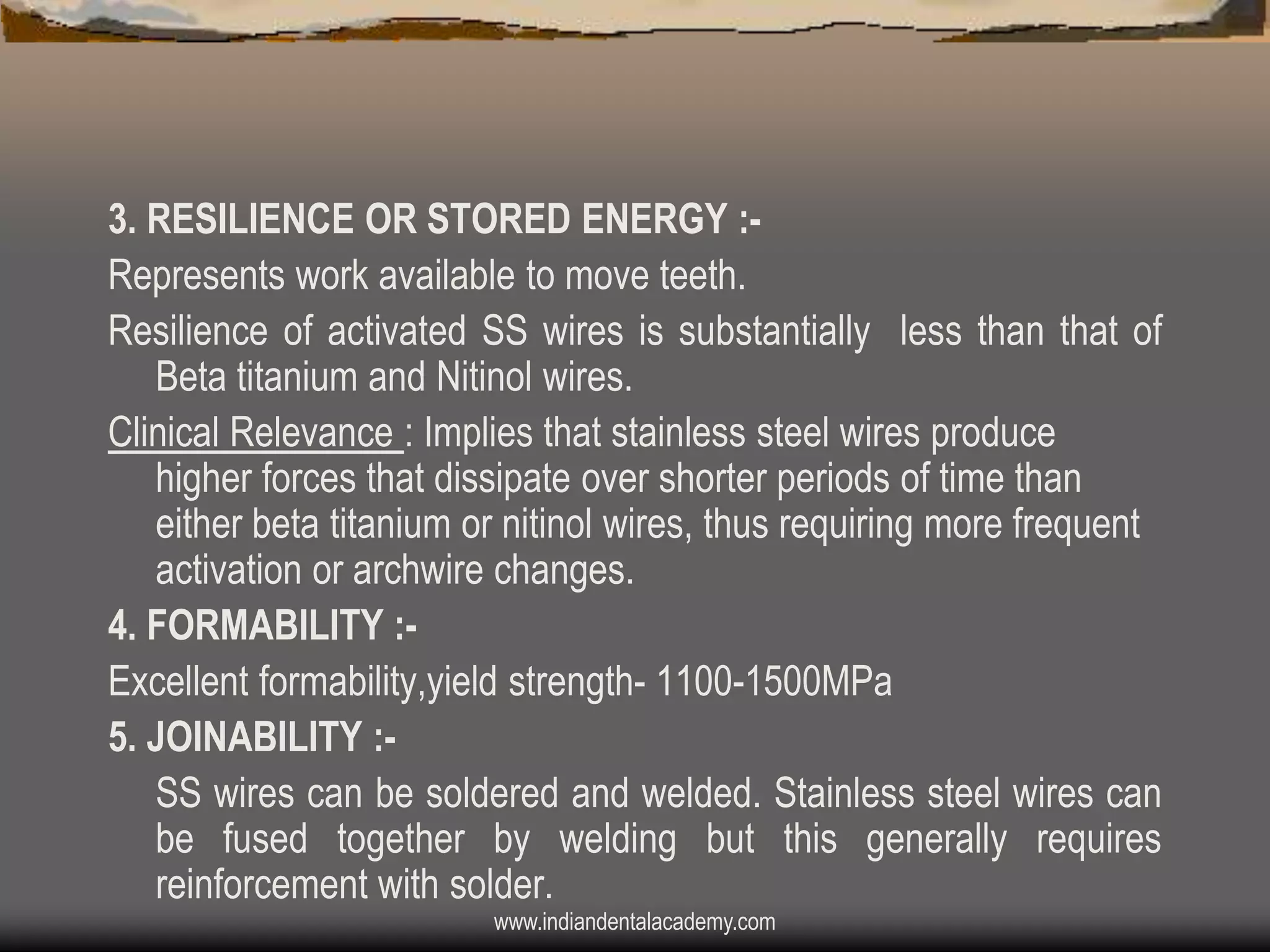 3. RESILIENCE OR STORED ENERGY :Represents work available to move teeth.
Resilience of activated SS wires is substantially less than that of
Beta titanium and Nitinol wires.
Clinical Relevance : Implies that stainless steel wires produce
higher forces that dissipate over shorter periods of time than
either beta titanium or nitinol wires, thus requiring more frequent
activation or archwire changes.
4. FORMABILITY :Excellent formability,yield strength- 1100-1500MPa
5. JOINABILITY :SS wires can be soldered and welded. Stainless steel wires can
be fused together by welding but this generally requires
reinforcement with solder.
www.indiandentalacademy.com

 