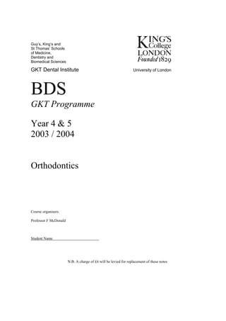 Guy’s, King’s and
St Thomas’ Schools
of Medicine,
Dentistry and
Biomedical Sciences

GKT Dental Institute                                             University of London




BDS
GKT Programme

Year 4 & 5
2003 / 2004


Orthodontics



Course organisers:

Professor F McDonald



Student Name




                       N.B. A charge of £6 will be levied for replacement of these notes
 