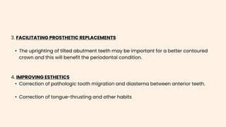 3. FACILITATING PROSTHETIC REPLACEMENTS
• The uprighting of tilted abutment teeth may be important for a better contoured
crown and this will benefit the periodontal condition.
4. IMPROVING ESTHETICS
• Correction of pathologic tooth migration and diastema between anterior teeth.
• Correction of tongue-thrusting and other habits
 