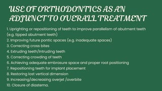 1. Uprighting or repositioning of teeth to improve parallelism of abutment teeth
(e.g. tipped abutment teeth)
2. Improving future pontic spaces (e.g. inadequate spaces)
3. Correcting cross bites
4. Extruding teeth/Intruding teeth
5. Correcting crowding of teeth
6. Achieving adequate embrasure space and proper root positioning
7. Repositioning teeth for implant placement
8. Restoring lost vertical dimension
9. Increasing/decreasing overjet /overbite
10. Closure of diastema.
 