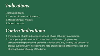 1. Crowded teeth
2. Closure of anterior diastema,
3. Mesial tilting of molars
4. Open contacts.
1. Persistence of active disease in spite of phase-I therapy procedures.
2. The superimposition of tooth movement on inflamed gingiva may
exacerbate the periodontal problem. This can occur by shifting the position of
plaque subgingivally, increasing the rate of periodontal attachment loss and
altering the morphology of the bone
 