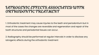 1. Orthodontic treatment may cause injuries to the teeth and periodontium but in
most of the cases the changes are reversible and regeneration and repair of the
tooth structures and periodontal tissues can occur.
2. Radiography should be performed at regular intervals in order to disclose any
iatrogenic effects during the orthodontic treatment
 