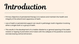 • Primary Objective of periodontal therapy is to restore and maintain the health and
integrity of the attachment apparatus of teeth.
• Loss of teeth or periodontal support can result in pathologic tooth migration involving
either a single tooth or a group of teeth.
• This results in the development of a median diastema or general spacing of the teeth,
rotation or tipping of premolars and molars with the collapse of the posterior occlusion
and decreasing vertical dimension.
 