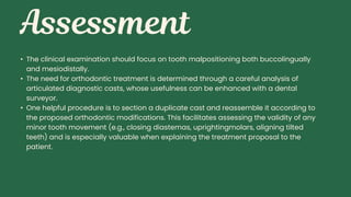 • The clinical examination should focus on tooth malpositioning both buccolingually
and mesiodistally.
• The need for orthodontic treatment is determined through a careful analysis of
articulated diagnostic casts, whose usefulness can be enhanced with a dental
surveyor.
• One helpful procedure is to section a duplicate cast and reassemble it according to
the proposed orthodontic modifications. This facilitates assessing the validity of any
minor tooth movement (e.g., closing diastemas, uprightingmolars, aligning tilted
teeth) and is especially valuable when explaining the treatment proposal to the
patient.
 