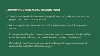 2. IMPROVING GINGIVAL AND OSSEOUS FORM
• There is an interrelation between the position of the tooth, the shape of the
gingiva and bone that surrounds it.
• For example, lower first or second molar tilted into an edentulous mesial
space.
• In these cases there is a narrow space between its crown and the bone that
easily becomes inflamed and in which case a pocket may develop.
• Orthodontic treatment may improve the shape of the periodontium and
reduces the indications for bone surgery
 