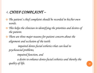 4. CHIEF COMPLAINT –
 The patient’s chief complaint should be recorded in his/her own
words.
 This helps the clinician in identifying the priorities and desires of
the patient.
 There are three major reasons for patient concern about the
alignment and occlusion of the teeth:
impaired dento-facial esthetics that can lead to
psychosocial problems,
impaired function, and
a desire to enhance dento-facial esthetics and thereby the
quality of life. 10
 