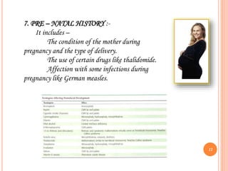 7. PRE – NATAL HISTORY :-
It includes –
The condition of the mother during
pregnancy and the type of delivery.
The use of certain drugs like thalidomide.
Affection with some infections during
pregnancy like German measles.
12
 