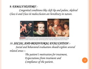9. FAMILY HISTORY :-
Congenital conditions like cleft lip and palate, skeletal
Class ii and Class iii malocclusion are hereditary in nature.
10. SOCIAL AND BEHAVIORAL EVALUATION :-
Social and behavioral evaluation should explore several
related areas –
The patient’s motivation for treatment,
Expectations from treatment and
Compliance of the patient.
16
 
