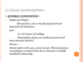 CLINICAL EXAMINATION :-
 GENERAL EXAMINATION :-
a. Height and Weight –
They provide a clue to the physical growth and
maturation of the patient.
b. Gait –
It is the manner of walking.
Abnormalities of gait are usually associated with
neuro-muscular disorders.
c. Posture –
Posture refers to the way a person stands. Abnormal postures
can predispose to malocclusion due to alteration in maxillo-
mandibular relationship. 17
 