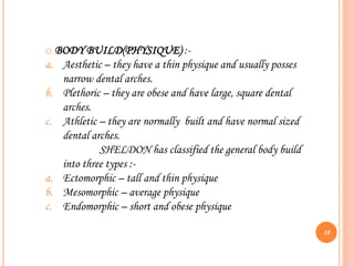 o BODY BUILD(PHYSIQUE) :-
a. Aesthetic – they have a thin physique and usually posses
narrow dental arches.
b. Plethoric – they are obese and have large, square dental
arches.
c. Athletic – they are normally built and have normal sized
dental arches.
SHELDON has classified the general body build
into three types :-
a. Ectomorphic – tall and thin physique
b. Mesomorphic – average physique
c. Endomorphic – short and obese physique
18
 