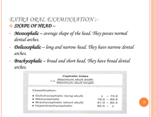 EXTRA ORAL EXAMINAATION :-
 SHAPE OF HEAD –
• Mesocephalic – average shape of the head. They posses normal
dental arches.
• Dolicocephalic – long and narrow head. They have narrow dental
arches.
• Brachycephalic – broad and short head. They have broad dental
arches.
19
 