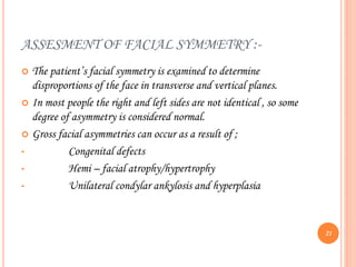 ASSESMENT OF FACIAL SYMMETRY :-
 The patient’s facial symmetry is examined to determine
disproportions of the face in transverse and vertical planes.
 In most people the right and left sides are not identical , so some
degree of asymmetry is considered normal.
 Gross facial asymmetries can occur as a result of ;
• Congenital defects
• Hemi – facial atrophy/hypertrophy
• Unilateral condylar ankylosis and hyperplasia
21
 
