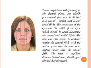 Facial proportions and symmetry in
the frontal plane. An ideally
proportional face can be divided
into central , medial ,and lateral
equal fifths. The separation of the
eyes and the width of the eyes,
which should be equal ,determine
the central and medial fifths. The
nose and chin should be cantered
within the central fifth, with the
width of the nose the same as or
slightly wider than the central
fifth. The inter – pupillary
distance (dotted lines) should equal
the width of the mouth.
23
 