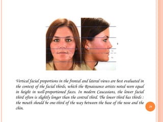 Vertical facial proportions in the frontal and lateral views are best evaluated in
the context of the facial thirds, which the Renaissance artists noted were equal
in height in well-proportioned faces. In modern Caucasians, the lower facial
third often is slightly longer than the central third. The lower third has thirds :
the mouth should be one-third of the way between the base of the nose and the
chin. 24
 