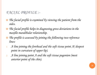 FACIAL PROFILE :-
 The facial profile is examined by viewing the patient from the
sides.
 The facial profile helps in diagnosing gross deviations in the
maxillo-mandibular relationship.
 The profile is assessed by joining the following two reference
lines:
1. A line joining the forehead and the soft tissue point A( deepest
point in curvature of upper lip).
2. A line joining point A and the soft tissue pogonion (most
anterior point of the chin).
25
 