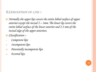 EXAMINATION OF LIPS :-
 Normally the upper lips covers the entire labial surface of upper
anterior except the incisal 2 – 3mm. The lower lip covers the
entire labial surface of the lower anterior and 2-3 mm of the
incisal edge of the upper anteriors.
 Classification :-
i. Competent lips
ii. Incompetent lips
iii. Potentially incompetent lips
iv. Everted lips
30
 