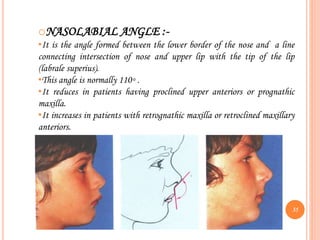 oNASOLABIAL ANGLE :-
•It is the angle formed between the lower border of the nose and a line
connecting intersection of nose and upper lip with the tip of the lip
(labrale superius).
•This angle is normally 110◦ .
•It reduces in patients having proclined upper anteriors or prognathic
maxilla.
•It increases in patients with retrognathic maxilla or retroclined maxillary
anteriors.
35
 