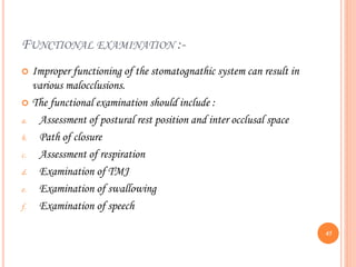 FUNCTIONAL EXAMINATION :-
 Improper functioning of the stomatognathic system can result in
various malocclusions.
 The functional examination should include :
a. Assessment of postural rest position and inter occlusal space
b. Path of closure
c. Assessment of respiration
d. Examination of TMJ
e. Examination of swallowing
f. Examination of speech
45
 