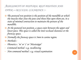 ASSESSMENT OF POSTURAL REST POSITION AND
INTER – OCCLUSAL CLEARANCE :-
 The postural rest position is the position of the mandible at which
the muscles that close the jaws and those that open them are, in a
state of minimal contraction to maintain the posture of the
mandible.
 At the postural rest position, a space exist between the upper and
lower jaws. This space is called the inter occlusal clearance or the
freeway space.
 Normally the freeway space is 3mm in canine region.
 Methods :
• Phonetics : ‘m’ or ‘c’ or ‘Mississippi’
• Command method : e.g. swallowing
• Non command method : e.g. visual examination 46
 