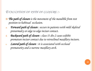 EVALUATION OF PATH OF CLOSURE :-
 The path of closure is the movement of the mandible from rest
position to habitual occlusion.
a. Forward path of closure : occurs in patients with mild skeletal
prenormalcy or edge to edge incisor contact.
b. Backward path of closure : class II div.2 cases exhibit
premature incisor contact due to retroclined maxillary incisors.
c. Lateral path of closure : it is associated with occlusal
prematurity and a narrow maxillary arch.
48
 