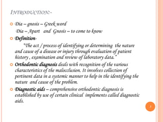 INTRODUCTION:-
 Dia – gnosis – Greek word
Dia – Apart and Gnosis – to come to know
 Definition-
“The act / process of identifying or determining the nature
and cause of a disease or injury through evaluation of patient
history , examination and review of laboratory data.”
 Orthodontic diagnosis deals with recognition of the various
characteristics of the malocclusion. It involves collection of
pertinent data in a systemic manner to help in the identifying the
nature and cause of the problem.
 Diagnostic aids – comprehensive orthodontic diagnosis is
established by use of certain clinical implements called diagnostic
aids.
5
 