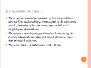 EXAMINATION OF T.M.J. :-
 The patient is examined for symptoms of temporo mandibular
joint problems such as clicking, crepitus, pain in the masticatory
muscles, limitation of jaw movement, hyper mobility and
morphological abnormalities.
 The maximum mouth opening is determined by measuring the
distance between the maxillary and mandibular incisal edges
with the mouth wide open.
 The normal inter – incisal distance is 40 – 45 mm.
50
 